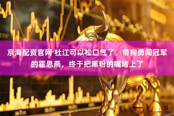 京海配资官网 杜江可以松口气了，带狗勇闯冠军的霍思燕，终于把黑粉的嘴堵上了