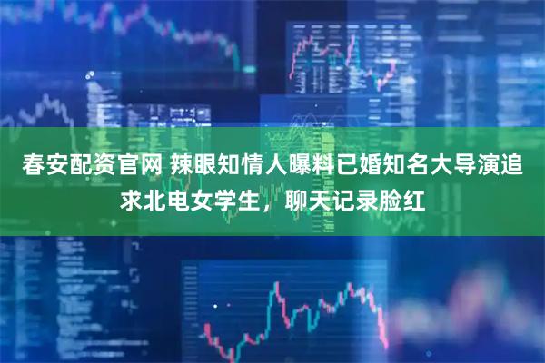 春安配资官网 辣眼知情人曝料已婚知名大导演追求北电女学生，聊天记录脸红