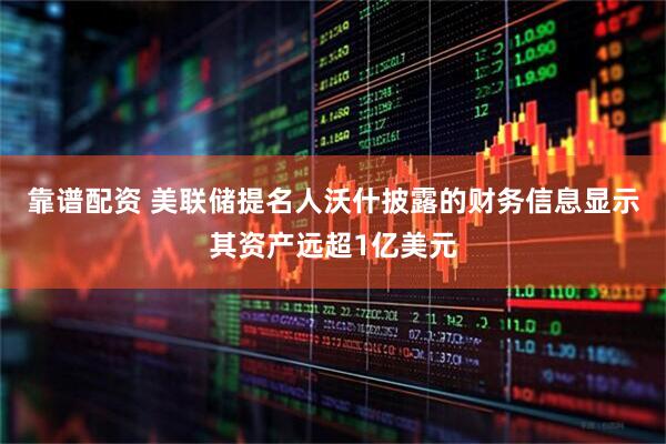 靠谱配资 美联储提名人沃什披露的财务信息显示其资产远超1亿美元