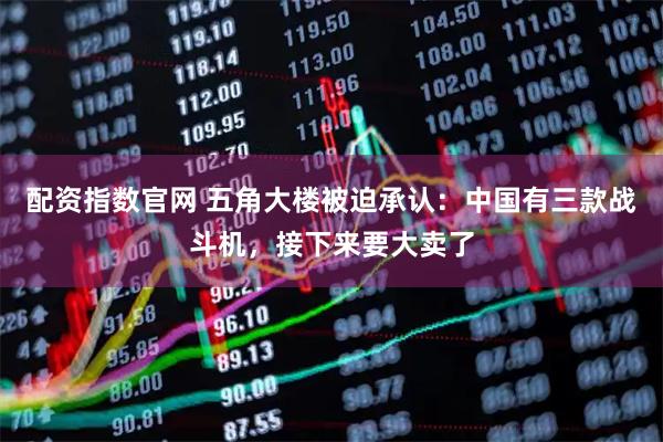 配资指数官网 五角大楼被迫承认：中国有三款战斗机，接下来要大卖了