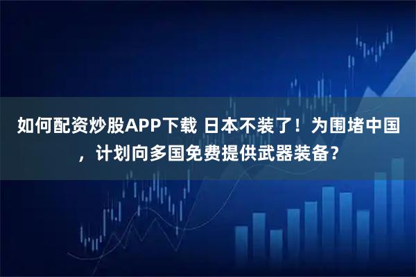 如何配资炒股APP下载 日本不装了！为围堵中国，计划向多国免费提供武器装备？