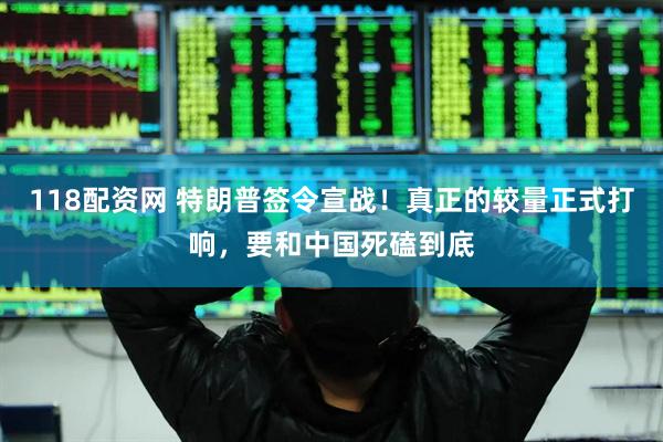 118配资网 特朗普签令宣战！真正的较量正式打响，要和中国死磕到底