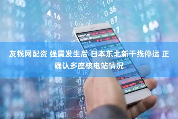 友钱网配资 强震发生后 日本东北新干线停运 正确认多座核电站情况