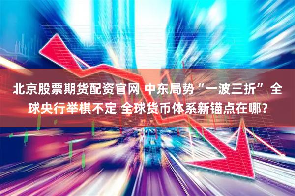 北京股票期货配资官网 中东局势“一波三折” 全球央行举棋不定 全球货币体系新锚点在哪？