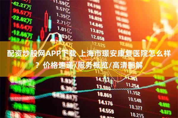 配资炒股网APP下载 上海市璟安康复医院怎么样？价格速递/服务概览/高清图解