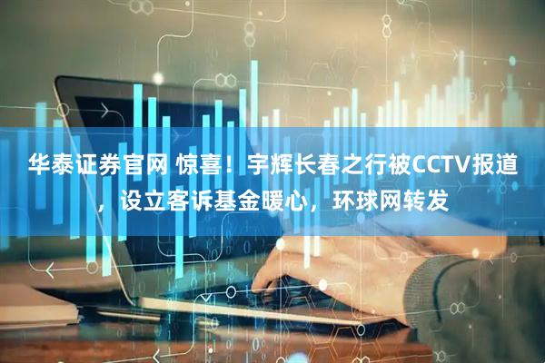 华泰证券官网 惊喜！宇辉长春之行被CCTV报道，设立客诉基金暖心，环球网转发