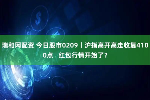 瑞和网配资 今日股市0209丨沪指高开高走收复4100点   红包行情开始了？