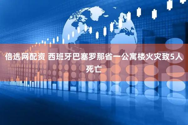 倍选网配资 西班牙巴塞罗那省一公寓楼火灾致5人死亡